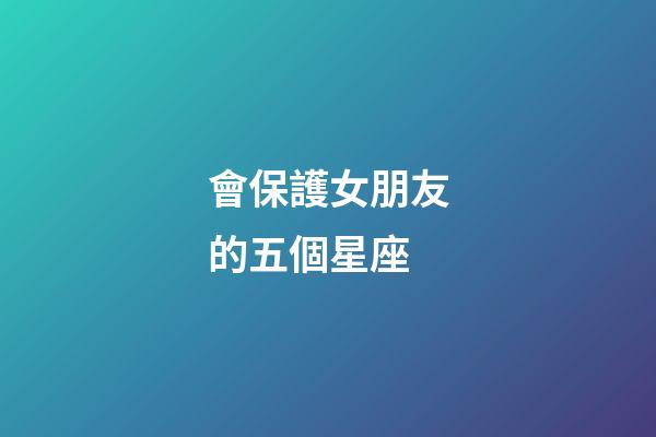 會保護女朋友的五個星座-第1張-星座運勢-玄機派