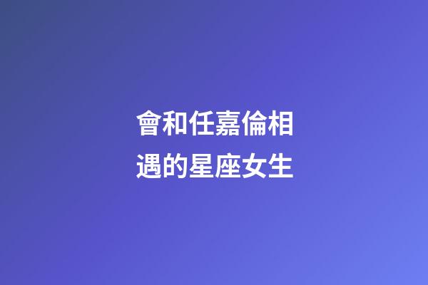 會和任嘉倫相遇的星座女生-第1張-星座運勢-玄機派