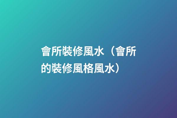 會所裝修風水（會所的裝修風格風水）
