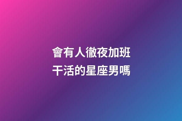 會有人徹夜加班干活的星座男嗎-第1張-星座運勢-玄機派