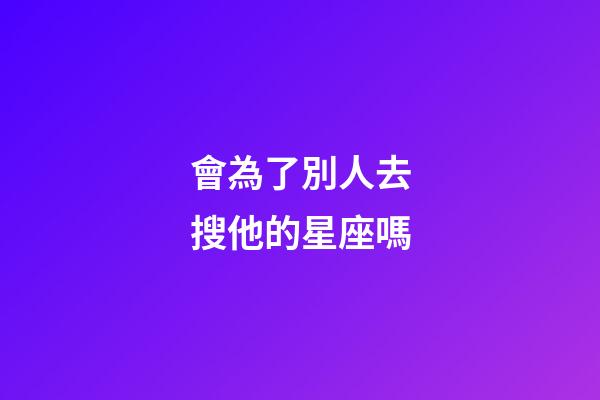 會為了別人去搜他的星座嗎-第1張-星座運勢-玄機派