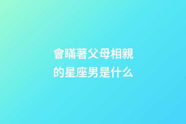 會瞞著父母相親的星座男是什么-第1張-星座運勢-玄機派