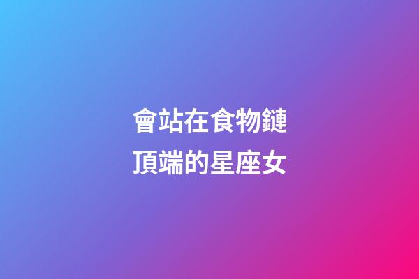 會站在食物鏈頂端的星座女
