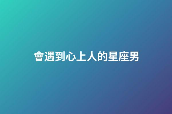 會遇到心上人的星座男-第1張-星座運勢-玄機派