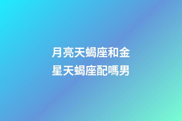 月亮天蝎座和金星天蝎座配嗎男-第1張-星座運勢-玄機派