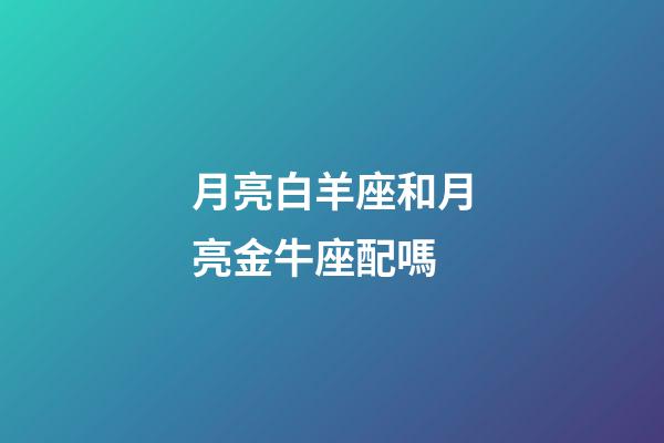月亮白羊座和月亮金牛座配嗎-第1張-星座運勢-玄機派