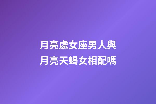 月亮處女座男人與月亮天蝎女相配嗎-第1張-星座運勢-玄機派