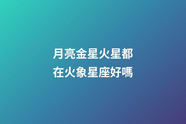 月亮金星火星都在火象星座好嗎-第1張-星座運勢-玄機派