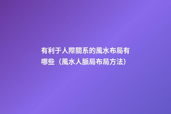 有利于人際關系的風水布局有哪些（風水人脈局布局方法）