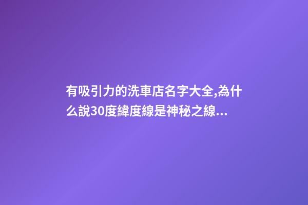 有吸引力的洗車店名字大全,為什么說30度緯度線是神秘之線？