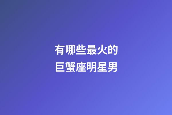 有哪些最火的巨蟹座明星男-第1張-星座運勢-玄機派
