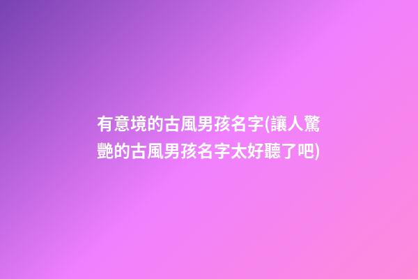 有意境的古風男孩名字(讓人驚艷的古風男孩名字太好聽了吧)