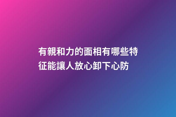 有親和力的面相有哪些特征?能讓人放心卸下心防