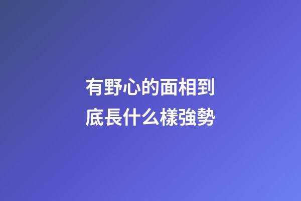 有野心的面相到底長什么樣強勢