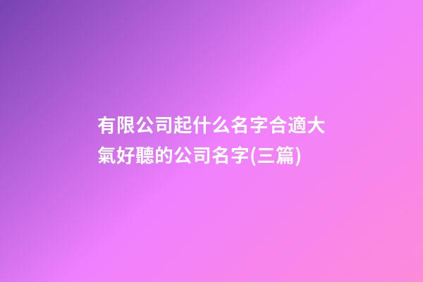 有限公司起什么名字合適大氣好聽的公司名字(三篇)-第1張-公司起名-玄機派