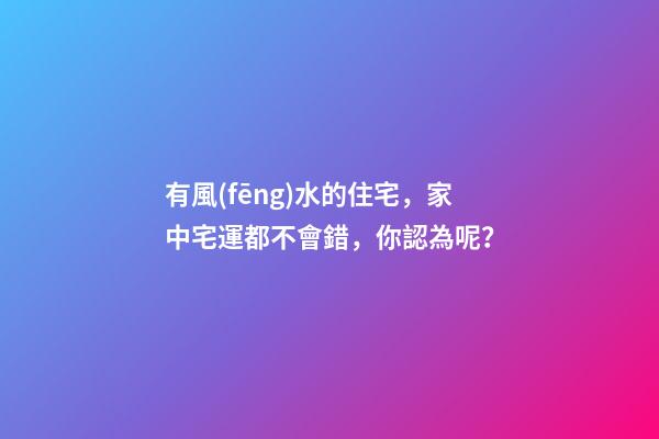 有風(fēng)水的住宅，家中宅運都不會錯，你認為呢？