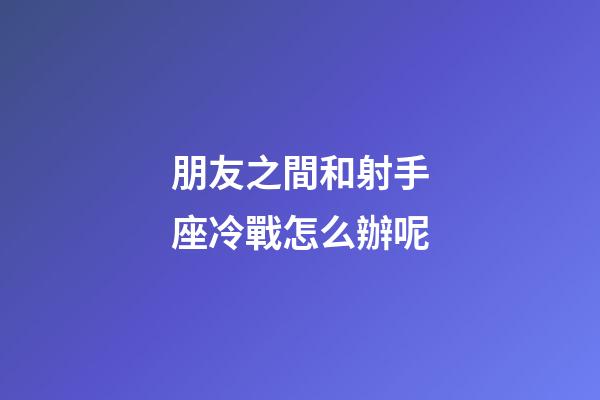 朋友之間和射手座冷戰怎么辦呢-第1張-星座運勢-玄機派