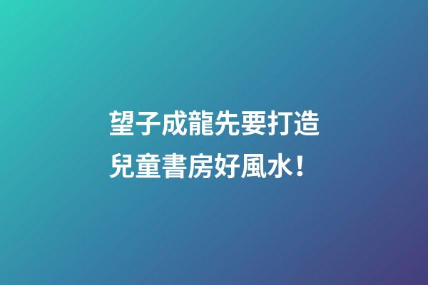望子成龍先要打造兒童書房好風水！