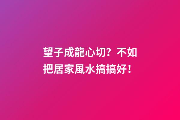 望子成龍心切？不如把居家風水搞搞好！