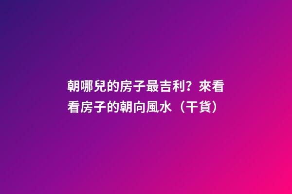 朝哪兒的房子最吉利？來看看房子的朝向風水（干貨）