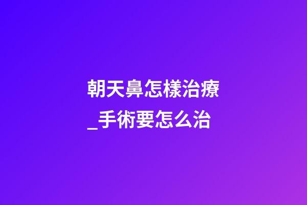 朝天鼻怎樣治療_手術要怎么治