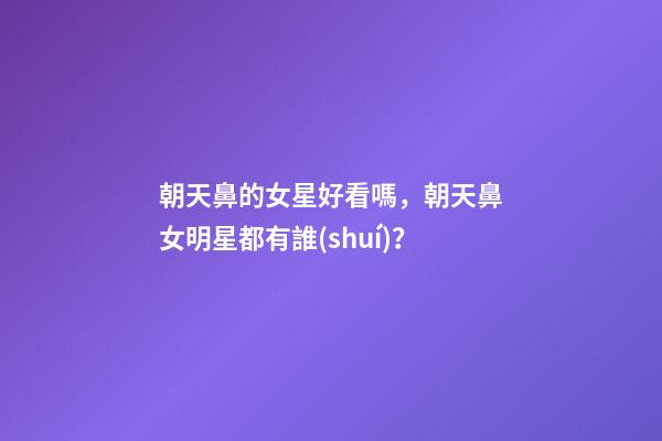 朝天鼻的女星好看嗎，朝天鼻女明星都有誰(shuí)？