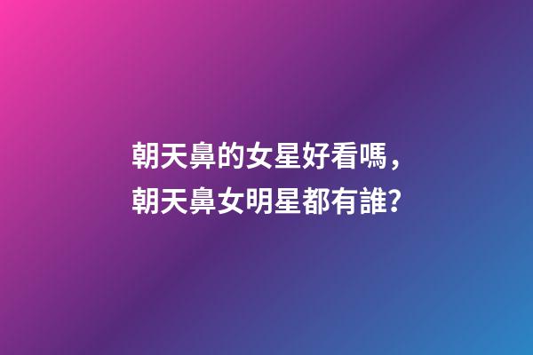 朝天鼻的女星好看嗎，朝天鼻女明星都有誰？