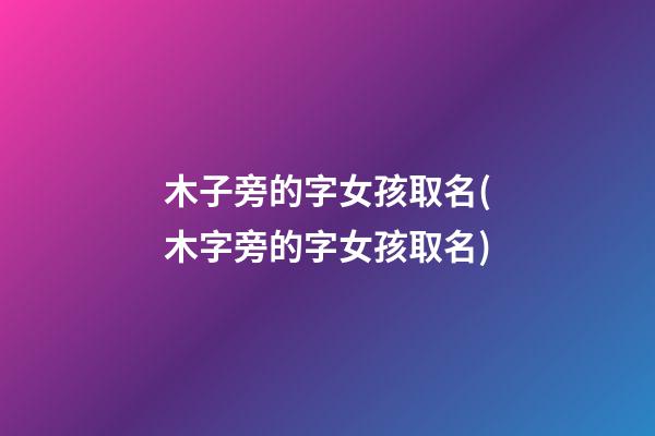 木子旁的字女孩取名(木字旁的字女孩取名)