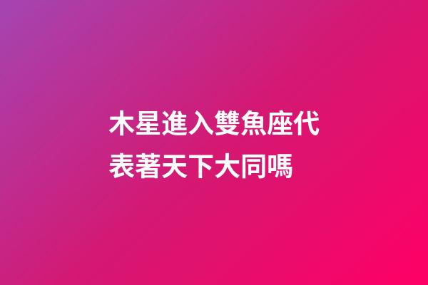 木星進入雙魚座代表著天下大同嗎-第1張-星座運勢-玄機派