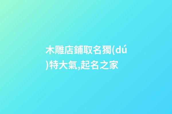 木雕店鋪取名獨(dú)特大氣,起名之家-第1張-店鋪起名-玄機(jī)派