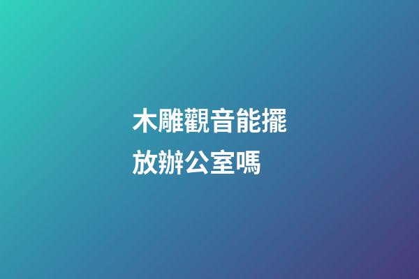 木雕觀音能擺放辦公室嗎