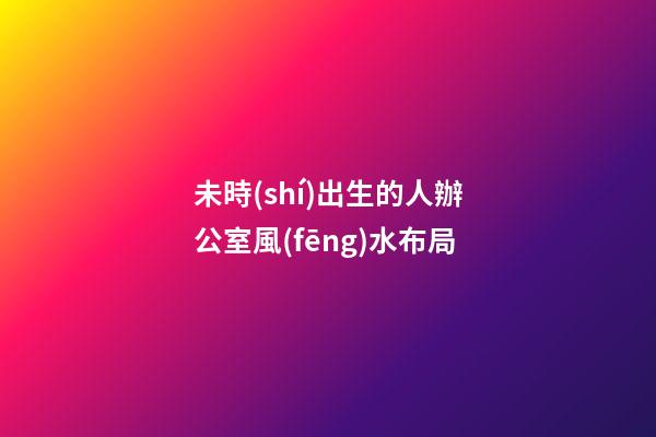 未時(shí)出生的人辦公室風(fēng)水布局