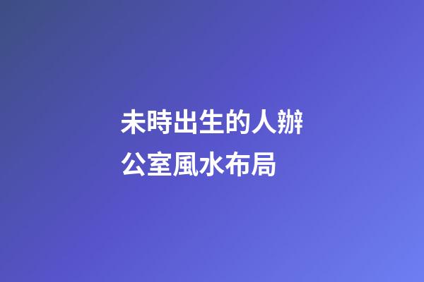 未時出生的人辦公室風水布局