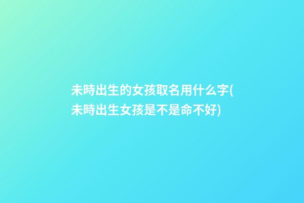 未時出生的女孩取名用什么字(未時出生女孩是不是命不好)