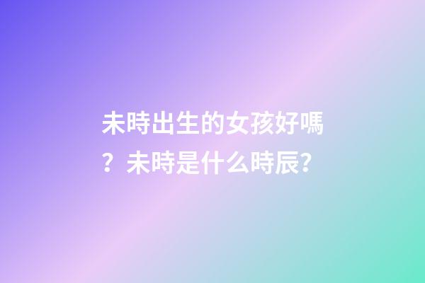 未時出生的女孩好嗎？未時是什么時辰？