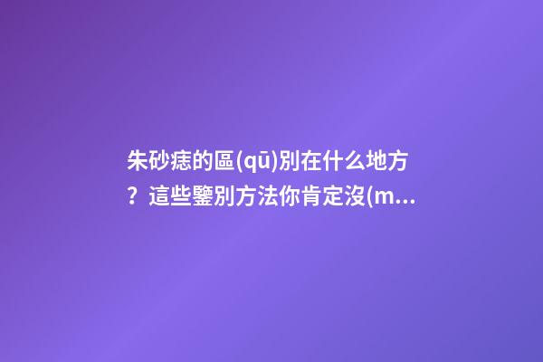 朱砂痣的區(qū)別在什么地方？這些鑒別方法你肯定沒(méi)見(jiàn)過(guò)