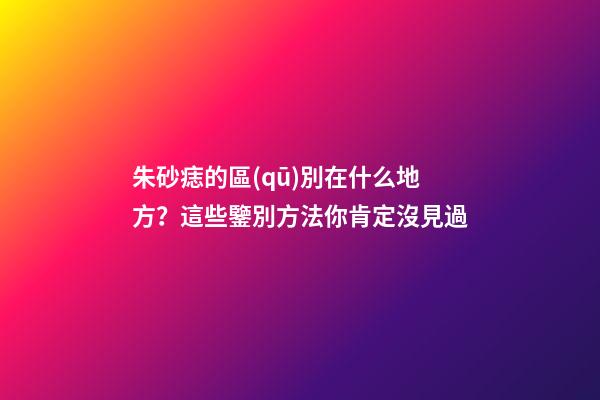 朱砂痣的區(qū)別在什么地方？這些鑒別方法你肯定沒見過