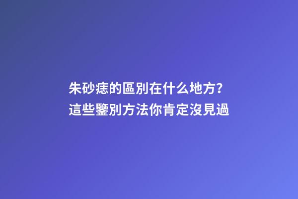 朱砂痣的區別在什么地方？這些鑒別方法你肯定沒見過