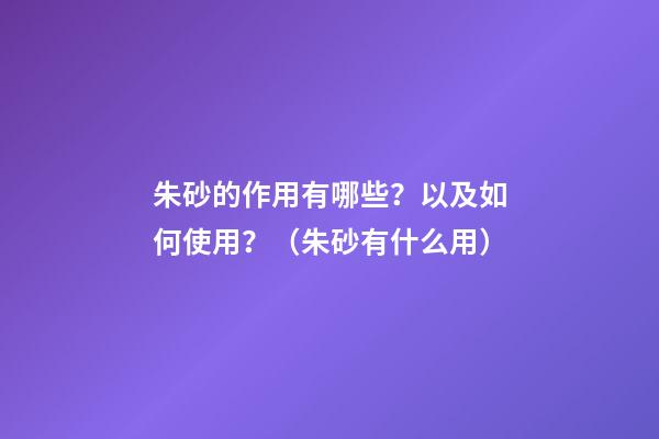 朱砂的作用有哪些？以及如何使用？（朱砂有什么用?）