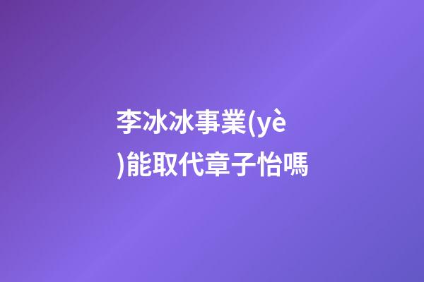 李冰冰事業(yè)能取代章子怡嗎