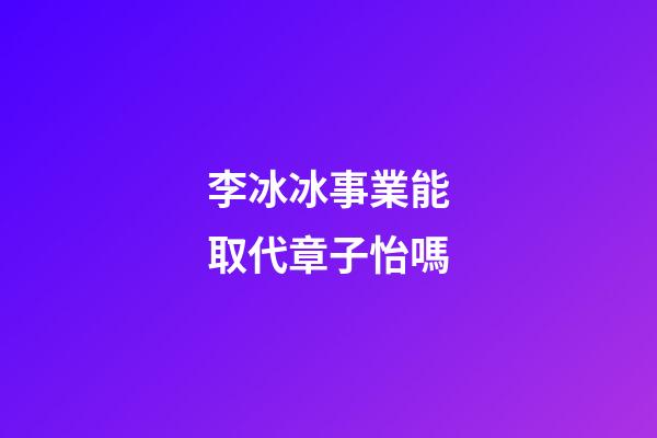 李冰冰事業能取代章子怡嗎