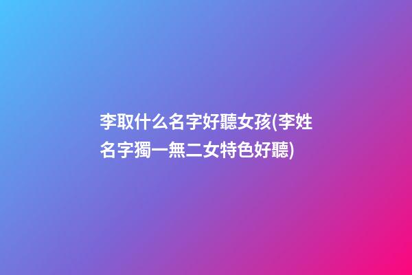 李取什么名字好聽女孩(李姓名字獨一無二女特色好聽)