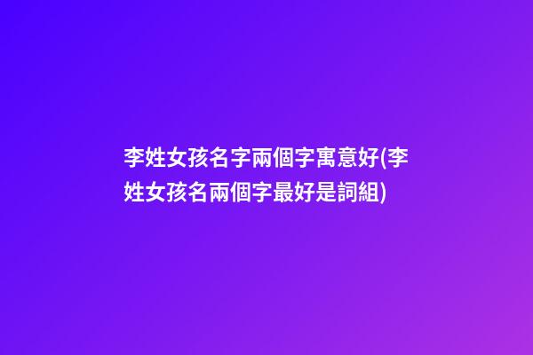 李姓女孩名字兩個字寓意好(李姓女孩名兩個字最好是詞組)