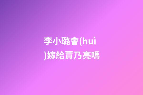李小璐會(huì)嫁給賈乃亮嗎