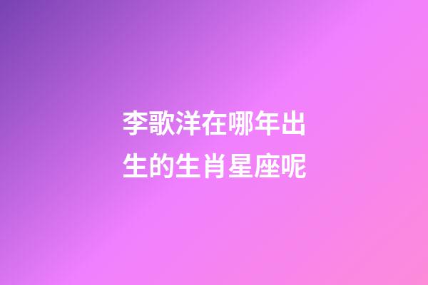 李歌洋在哪年出生的生肖星座呢-第1張-星座運勢-玄機派