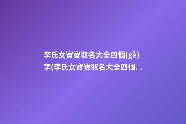 李氏女寶寶取名大全四個(gè)字(李氏女寶寶取名大全四個(gè)字的名字)