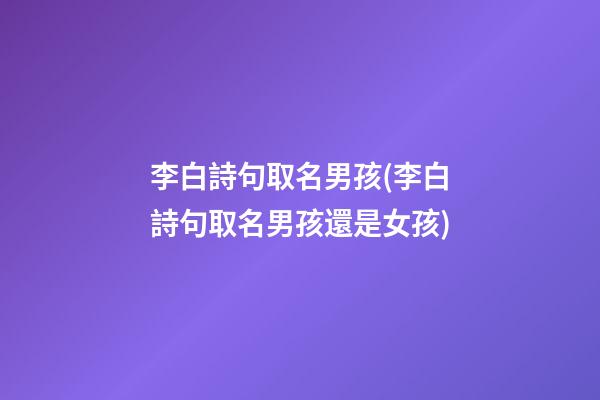 李白詩句取名男孩(李白詩句取名男孩還是女孩)