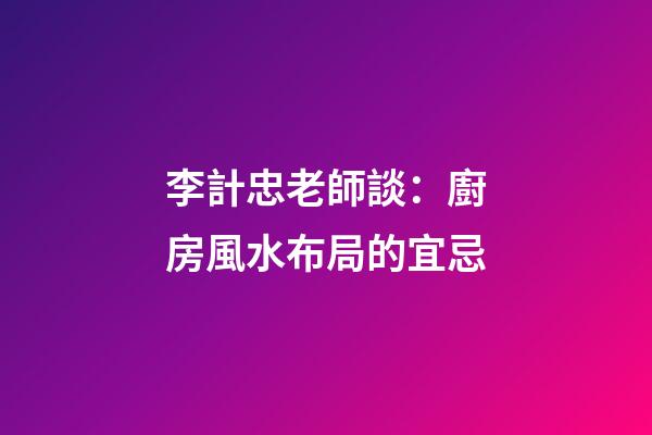 李計忠老師談：廚房風水布局的宜忌
