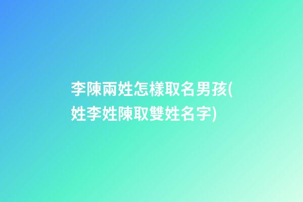 李陳兩姓怎樣取名男孩(姓李姓陳取雙姓名字)