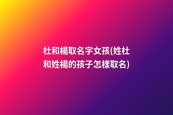 杜和楊取名字女孩(姓杜和姓楊的孩子怎樣取名)